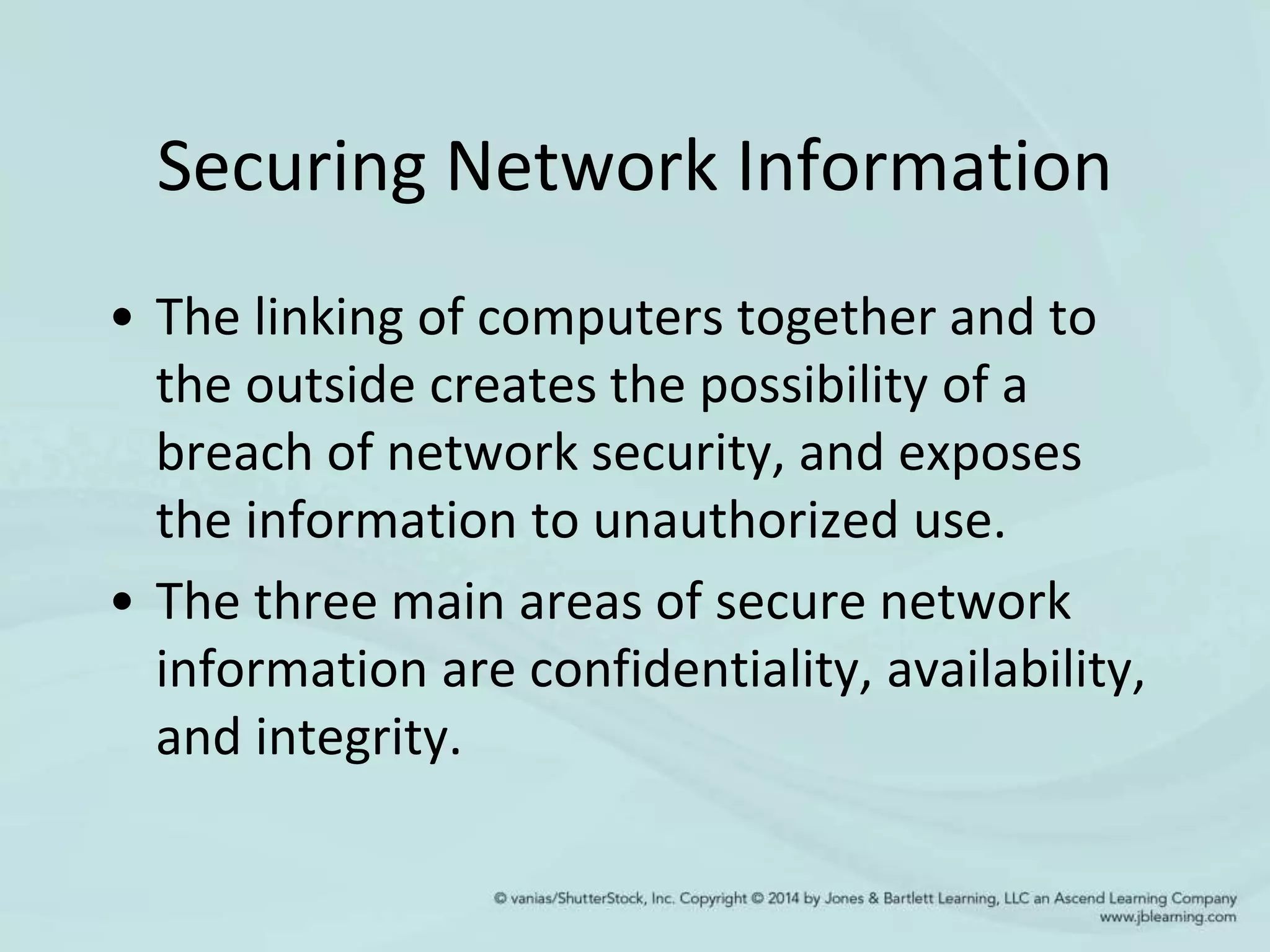 Securing Network Information
• The linking of computers together and to
the outside creates the possibility of a
breach of network security, and exposes
the information to unauthorized use.
• The three main areas of secure network
information are confidentiality, availability,
and integrity.
 