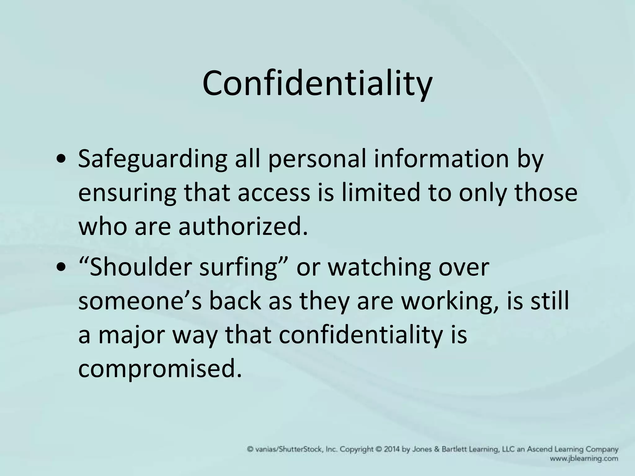 Confidentiality
• Safeguarding all personal information by
ensuring that access is limited to only those
who are authorized.
• “Shoulder surfing” or watching over
someone’s back as they are working, is still
a major way that confidentiality is
compromised.
 
