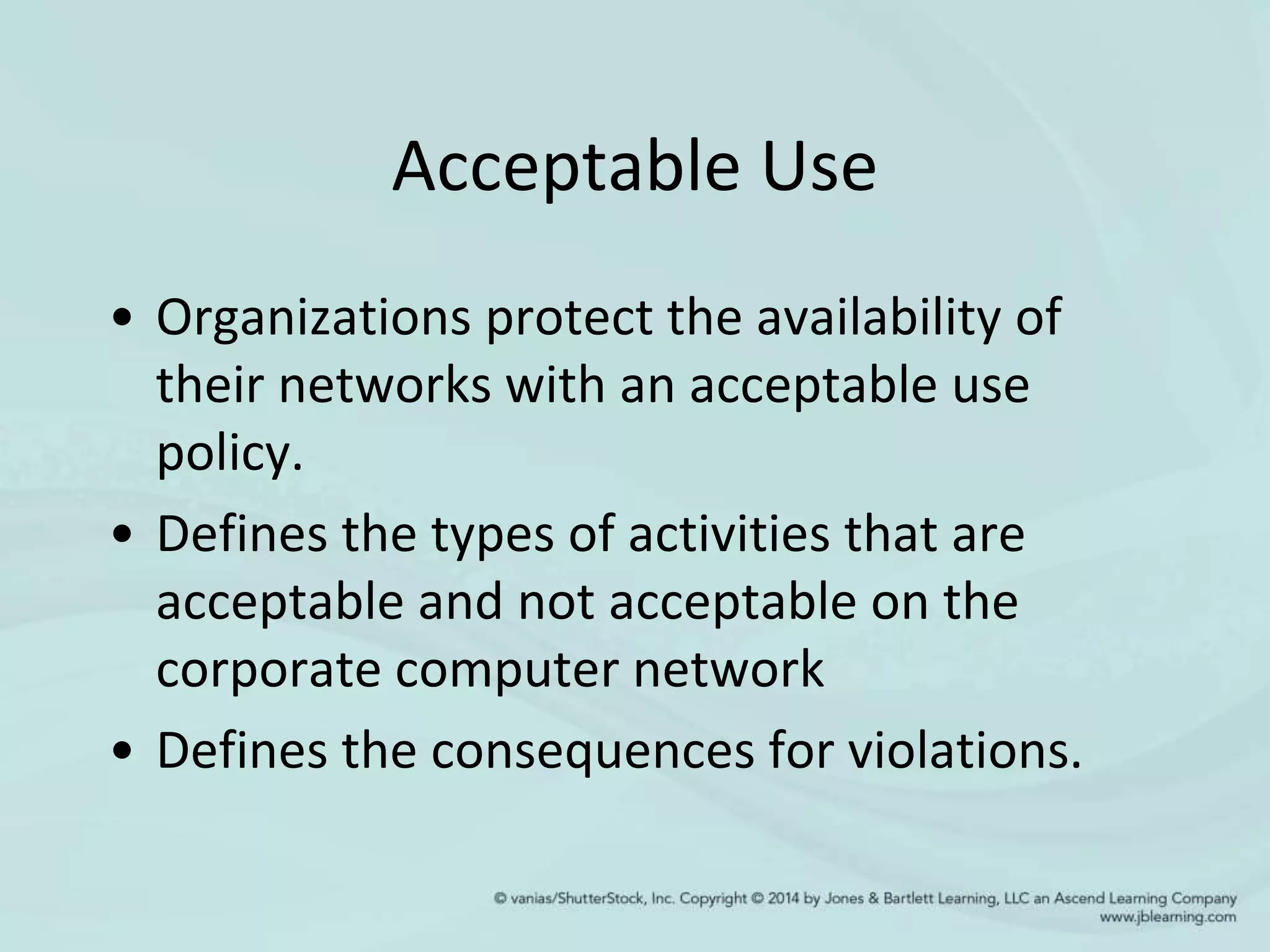 Acceptable Use
• Organizations protect the availability of
their networks with an acceptable use
policy.
• Defines the types of activities that are
acceptable and not acceptable on the
corporate computer network
• Defines the consequences for violations.
 
