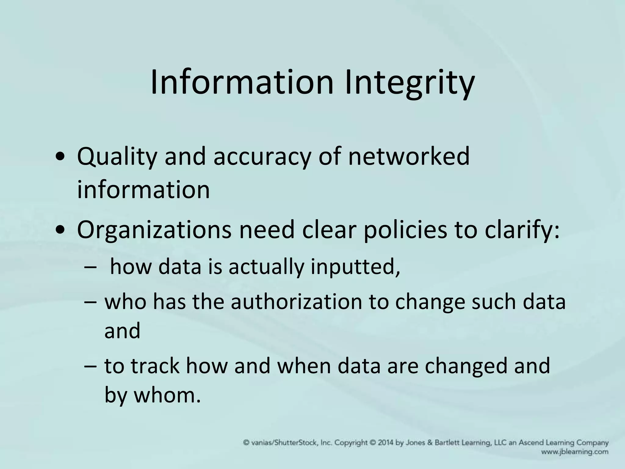 Information Integrity
• Quality and accuracy of networked
information
• Organizations need clear policies to clarify:
– how data is actually inputted,
– who has the authorization to change such data
and
– to track how and when data are changed and
by whom.
 