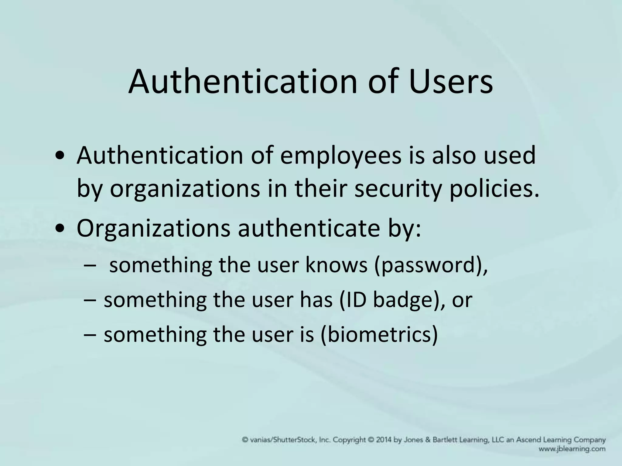 Authentication of Users
• Authentication of employees is also used
by organizations in their security policies.
• Organizations authenticate by:
– something the user knows (password),
– something the user has (ID badge), or
– something the user is (biometrics)
 