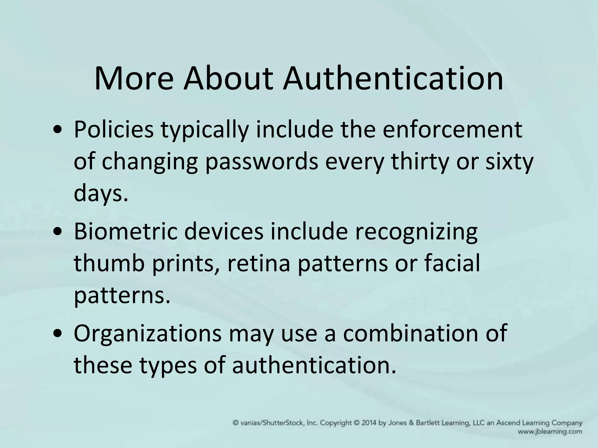 More About Authentication
• Policies typically include the enforcement
of changing passwords every thirty or sixty
days.
• Biometric devices include recognizing
thumb prints, retina patterns or facial
patterns.
• Organizations may use a combination of
these types of authentication.
 