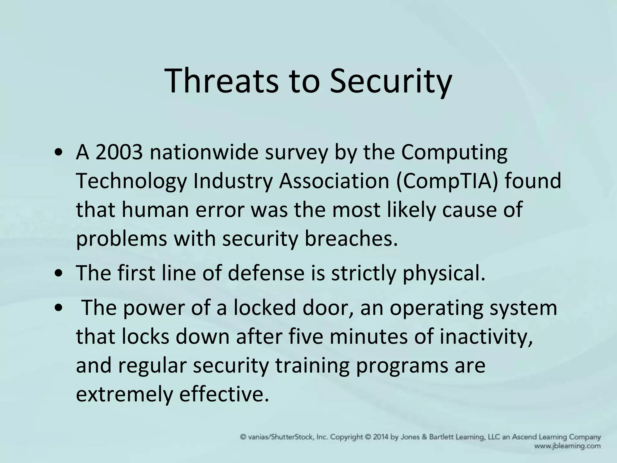 Threats to Security
• A 2003 nationwide survey by the Computing
Technology Industry Association (CompTIA) found
that human error was the most likely cause of
problems with security breaches.
• The first line of defense is strictly physical.
• The power of a locked door, an operating system
that locks down after five minutes of inactivity,
and regular security training programs are
extremely effective.
 