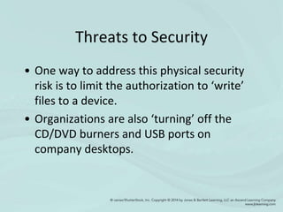 Threats to Security
• One way to address this physical security
risk is to limit the authorization to ‘write’
files to a device.
• Organizations are also ‘turning’ off the
CD/DVD burners and USB ports on
company desktops.
 