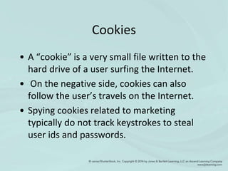 Cookies
• A “cookie” is a very small file written to the
hard drive of a user surfing the Internet.
• On the negative side, cookies can also
follow the user’s travels on the Internet.
• Spying cookies related to marketing
typically do not track keystrokes to steal
user ids and passwords.
 