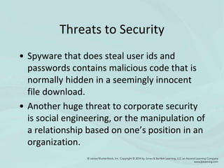 Threats to Security
• Spyware that does steal user ids and
passwords contains malicious code that is
normally hidden in a seemingly innocent
file download.
• Another huge threat to corporate security
is social engineering, or the manipulation of
a relationship based on one’s position in an
organization.
 