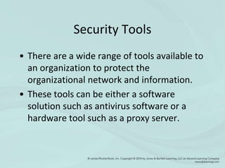 Security Tools
• There are a wide range of tools available to
an organization to protect the
organizational network and information.
• These tools can be either a software
solution such as antivirus software or a
hardware tool such as a proxy server.
 