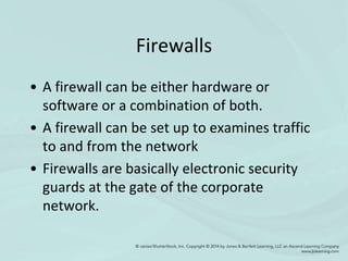 Firewalls
• A firewall can be either hardware or
software or a combination of both.
• A firewall can be set up to examines traffic
to and from the network
• Firewalls are basically electronic security
guards at the gate of the corporate
network.
 