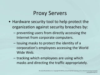 Proxy Servers
• Hardware security tool to help protect the
organization against security breaches by:
– preventing users from directly accessing the
Internet from corporate computers.
– Issuing masks to protect the identity of a
corporation’s employees accessing the World
Wide Web.
– tracking which employees are using which
masks and directing the traffic appropriately.
 
