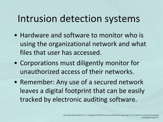 Intrusion detection systems
• Hardware and software to monitor who is
using the organizational network and what
files that user has accessed.
• Corporations must diligently monitor for
unauthorized access of their networks.
• Remember: Any use of a secured network
leaves a digital footprint that can be easily
tracked by electronic auditing software.
 