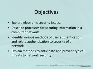 Objectives
• Explore electronic security issues.
• Describe processes for securing information in a
computer network.
• Identify various methods of user authentication
and relate authentication to security of a
network.
• Explain methods to anticipate and prevent typical
threats to network security.
 