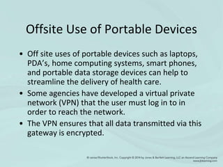 Offsite Use of Portable Devices
• Off site uses of portable devices such as laptops,
PDA’s, home computing systems, smart phones,
and portable data storage devices can help to
streamline the delivery of health care.
• Some agencies have developed a virtual private
network (VPN) that the user must log in to in
order to reach the network.
• The VPN ensures that all data transmitted via this
gateway is encrypted.
 