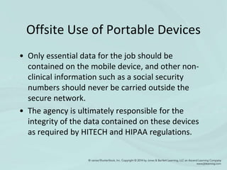 Offsite Use of Portable Devices
• Only essential data for the job should be
contained on the mobile device, and other non-
clinical information such as a social security
numbers should never be carried outside the
secure network.
• The agency is ultimately responsible for the
integrity of the data contained on these devices
as required by HITECH and HIPAA regulations.
 