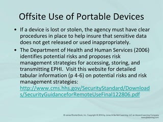 Offsite Use of Portable Devices
• If a device is lost or stolen, the agency must have clear
procedures in place to help insure that sensitive data
does not get released or used inappropriately.
• The Department of Health and Human Services (2006)
identifies potential risks and proposes risk
management strategies for accessing, storing, and
transmitting EPHI. Visit this website for detailed
tabular information (p 4-6) on potential risks and risk
management strategies:
http://www.cms.hhs.gov/SecurityStandard/Download
s/SecurityGuidanceforRemoteUseFinal122806.pdf
 