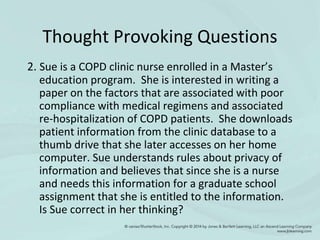 Thought Provoking Questions
2. Sue is a COPD clinic nurse enrolled in a Master’s
education program. She is interested in writing a
paper on the factors that are associated with poor
compliance with medical regimens and associated
re-hospitalization of COPD patients. She downloads
patient information from the clinic database to a
thumb drive that she later accesses on her home
computer. Sue understands rules about privacy of
information and believes that since she is a nurse
and needs this information for a graduate school
assignment that she is entitled to the information.
Is Sue correct in her thinking?
 