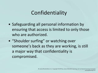 Confidentiality
• Safeguarding all personal information by
ensuring that access is limited to only those
who are authorized.
• “Shoulder surfing” or watching over
someone’s back as they are working, is still
a major way that confidentiality is
compromised.
 