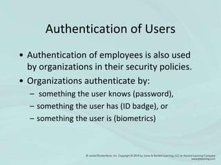 Authentication of Users
• Authentication of employees is also used
by organizations in their security policies.
• Organizations authenticate by:
– something the user knows (password),
– something the user has (ID badge), or
– something the user is (biometrics)
 