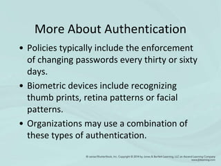 More About Authentication
• Policies typically include the enforcement
of changing passwords every thirty or sixty
days.
• Biometric devices include recognizing
thumb prints, retina patterns or facial
patterns.
• Organizations may use a combination of
these types of authentication.
 
