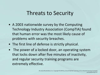 Threats to Security
• A 2003 nationwide survey by the Computing
Technology Industry Association (CompTIA) found
that human error was the most likely cause of
problems with security breaches.
• The first line of defense is strictly physical.
• The power of a locked door, an operating system
that locks down after five minutes of inactivity,
and regular security training programs are
extremely effective.
 
