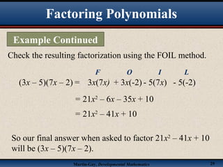 Martin-Gay, Developmental Mathematics 29
Check the resulting factorization using the FOIL method.
(3x – 5)(7x – 2) =
= 21x2
– 6x – 35x + 10
3x(7x)
F
+ 3x(-2)
O
- 5(7x)
I
- 5(-2)
L
= 21x2
– 41x + 10
So our final answer when asked to factor 21x2
– 41x + 10
will be (3x – 5)(7x – 2).
Factoring Polynomials
Example Continued
 
