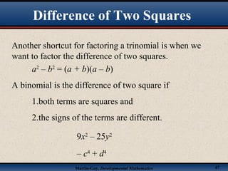 Martin-Gay, Developmental Mathematics 47
Difference of Two Squares
Another shortcut for factoring a trinomial is when we
want to factor the difference of two squares.
a2
– b2
= (a + b)(a – b)
A binomial is the difference of two square if
1.both terms are squares and
2.the signs of the terms are different.
9x2
– 25y2
– c4
+ d4
 