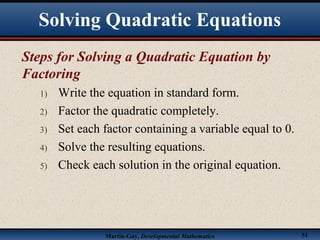 Martin-Gay, Developmental Mathematics 51
Steps for Solving a Quadratic Equation by
Factoring
1) Write the equation in standard form.
2) Factor the quadratic completely.
3) Set each factor containing a variable equal to 0.
4) Solve the resulting equations.
5) Check each solution in the original equation.
Solving Quadratic Equations
 