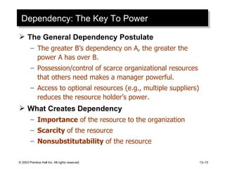 Dependency: The Key To Power The General Dependency Postulate The greater B’s dependency on A, the greater the power A has over B. Possession/control of scarce organizational resources that others need makes a manager powerful. Access to optional resources (e.g., multiple suppliers) reduces the resource holder’s power. What Creates Dependency Importance  of the resource to the organization Scarcity  of the resource Nonsubstitutability  of the resource 