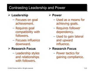 Contrasting Leadership and Power Leadership Focuses on goal achievement. Requires goal compatibility with followers. Focuses influence downward. Research Focus Leadership styles and relationships with followers. Power Used as a means for achieving goals. Requires follower dependency. Used to gain lateral and upward influence. Research Focus Power tactics for gaining compliance. 