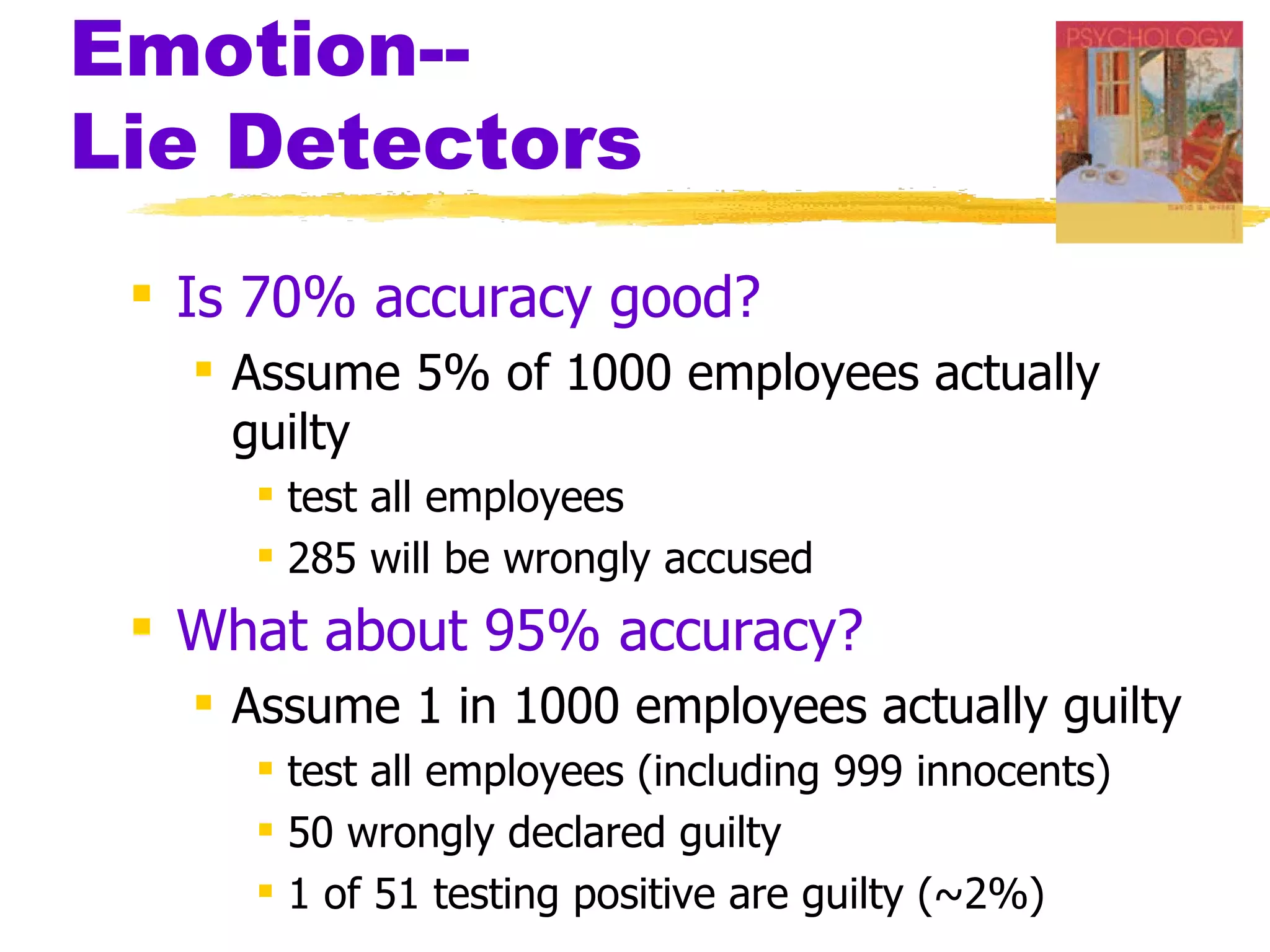 Emotion--
Lie Detectors
  Is 70% accuracy good?
    Assume 5% of 1000 employees actually
     guilty
      test all employees
      285 will be wrongly accused
  What about 95% accuracy?
    Assume 1 in 1000 employees actually guilty
      test all employees (including 999 innocents)
      50 wrongly declared guilty
      1 of 51 testing positive are guilty (~2%)
 
