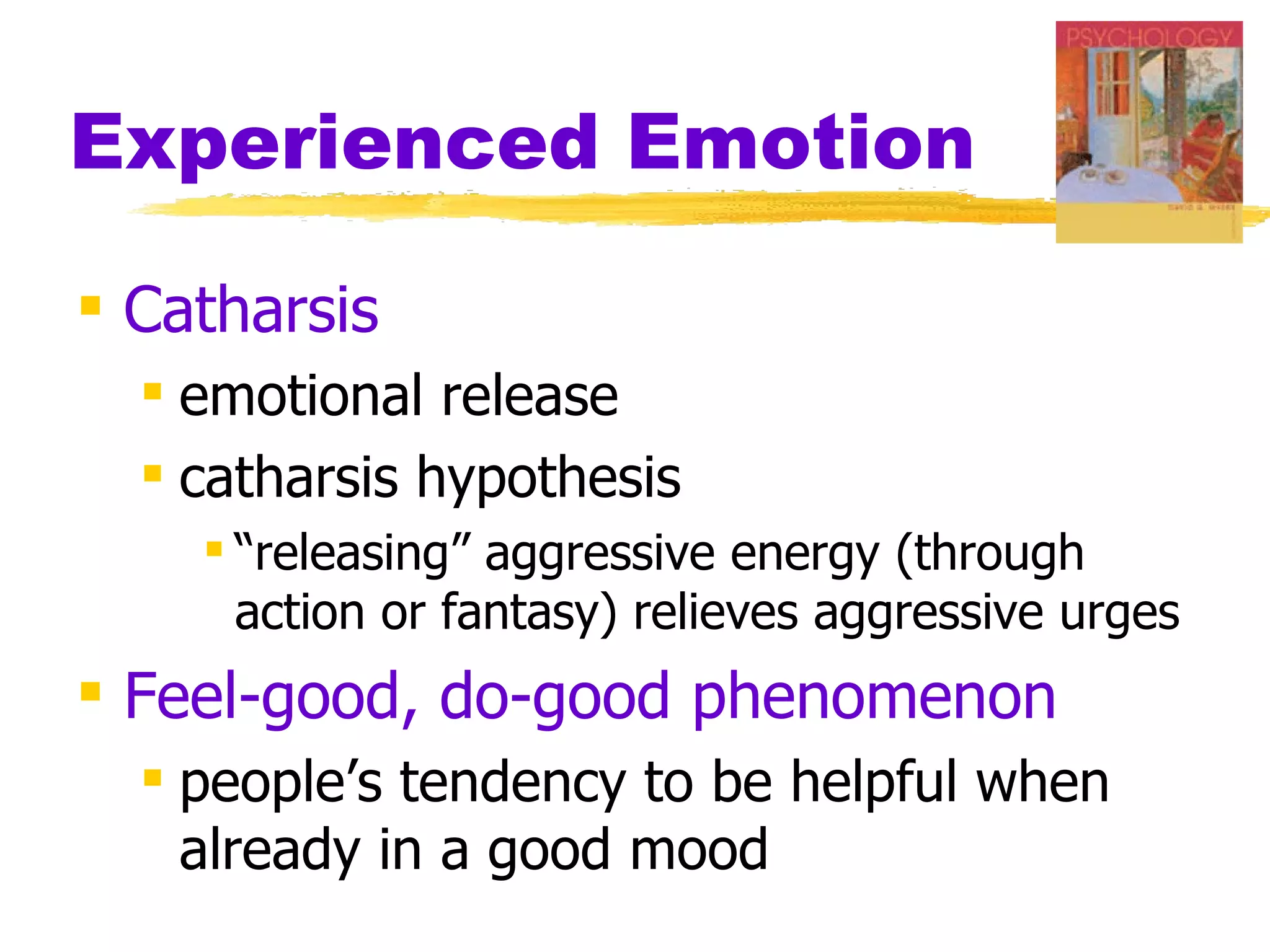Experienced Emotion

 Catharsis
   emotional release
   catharsis hypothesis
     “releasing” aggressive energy (through
      action or fantasy) relieves aggressive urges
 Feel-good, do-good phenomenon
   people’s tendency to be helpful when
    already in a good mood
 