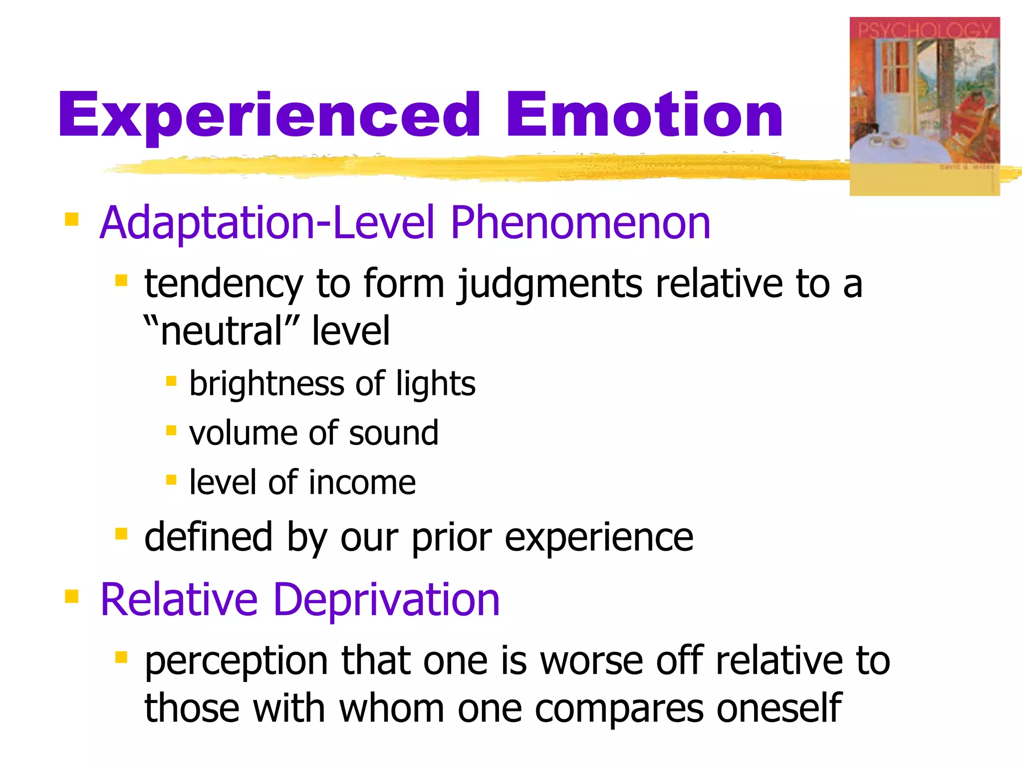 Experienced Emotion
 Adaptation-Level Phenomenon
   tendency to form judgments relative to a
    “neutral” level
      brightness of lights
      volume of sound
      level of income
   defined by our prior experience
 Relative Deprivation
   perception that one is worse off relative to
    those with whom one compares oneself
 