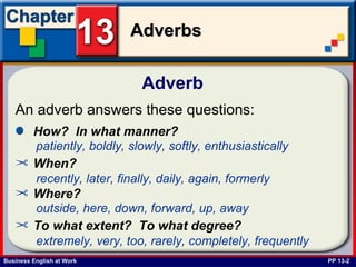 Adverb  PP 13-2 An adverb answers these questions:   ,[object Object],patiently, boldly, slowly, softly, enthusiastically   ,[object Object],recently, later, finally, daily, again, formerly   ,[object Object],outside, here, down, forward, up, away   ,[object Object],extremely, very, too, rarely, completely, frequently   