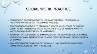 SOCIAL WORK PRACTICE
• ENGAGEMENT ACCORDING TO TTM USES A RESPECTFUL, PROFESSIONAL
RELATIONSHIP TO FOSTER THE CHANGE PROCESS
• ASSESSMENT ACCORDING TO TTM WOULD ASSESS WHICH STAGE OF CHANGE
CLIENTS FIND THEMSELVES AT AND ADAPT THE STYLE OF INTERVIEWING TO
MATCH THEIR CURRENT LEVEL OF MOTIVATION
• INTERVENTION ACCORDING TO TTM WOULD USE THE 10 PROCESSES OF CHANGE
AND MOTIVATIONAL INTERVIEWING TO MOVE CLIENTS FORWARD IN THE PROCESS
OF CHANGE
• EVALUATION FROM THIS PERSPECTIVE WOULD LINK PROGRESS TO SPECIFIC
GOALS THE CLIENTS SET FOR THEMSELVES
 