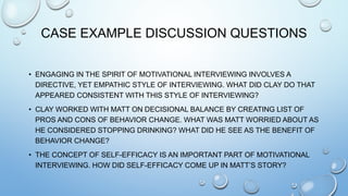 CASE EXAMPLE DISCUSSION QUESTIONS
• ENGAGING IN THE SPIRIT OF MOTIVATIONAL INTERVIEWING INVOLVES A
DIRECTIVE, YET EMPATHIC STYLE OF INTERVIEWING. WHAT DID CLAY DO THAT
APPEARED CONSISTENT WITH THIS STYLE OF INTERVIEWING?
• CLAY WORKED WITH MATT ON DECISIONAL BALANCE BY CREATING LIST OF
PROS AND CONS OF BEHAVIOR CHANGE. WHAT WAS MATT WORRIED ABOUT AS
HE CONSIDERED STOPPING DRINKING? WHAT DID HE SEE AS THE BENEFIT OF
BEHAVIOR CHANGE?
• THE CONCEPT OF SELF-EFFICACY IS AN IMPORTANT PART OF MOTIVATIONAL
INTERVIEWING. HOW DID SELF-EFFICACY COME UP IN MATT’S STORY?
 