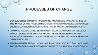 PROCESSES OF CHANGE
• CONSCIOUSNESS RAISING: INCREASING KNOWLEDGE AND AWARENESS OF
THE IMPACT OF THE PROBLEM BEHAVIOR THROUGH ADVANCED MICROSKILLS
SUCH AS CONFRONTATION, INTERPRETATION, AND INFORMATION SHARING
• DRAMATIC RELIEF: USING TESTIMONIES, MEDIA CAMPAIGNS, OR FEEDBACK
TO FOSTER NEGATIVE EMOTION ABOUT THE PROBLEM BEHAVIOR AND
RECOGNIZE THE REDUCTION IN THESE NEGATIVE FEELINGS ONCE BEHAVIOR
CHANGE OCCURS
• ENVIRONMENTAL REEVALUATION: HELPING THE CLIENTS TO EVALUATE HOW
THE PROBLEM BEHAVIOR NEGATIVELY IMPACTS THEIR SOCIAL ENVIRONMENT
 