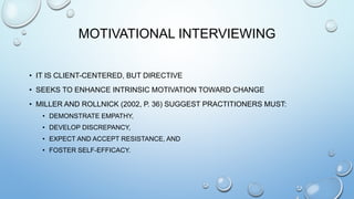 MOTIVATIONAL INTERVIEWING
• IT IS CLIENT-CENTERED, BUT DIRECTIVE
• SEEKS TO ENHANCE INTRINSIC MOTIVATION TOWARD CHANGE
• MILLER AND ROLLNICK (2002, P. 36) SUGGEST PRACTITIONERS MUST:
• DEMONSTRATE EMPATHY,
• DEVELOP DISCREPANCY,
• EXPECT AND ACCEPT RESISTANCE, AND
• FOSTER SELF-EFFICACY.
 