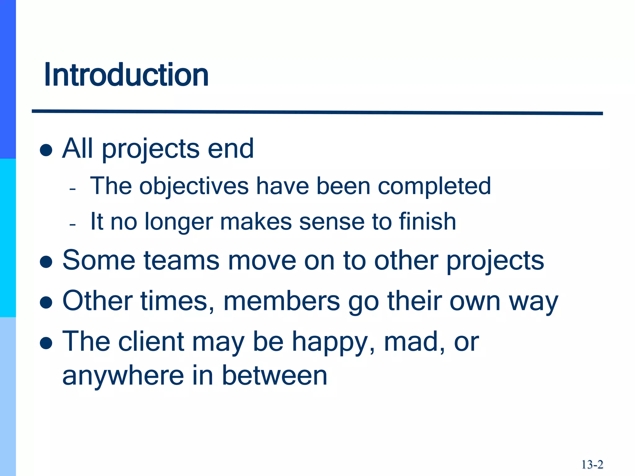 13-2
Introduction
 All projects end
– The objectives have been completed
– It no longer makes sense to finish
 Some teams move on to other projects
 Other times, members go their own way
 The client may be happy, mad, or
anywhere in between
 
