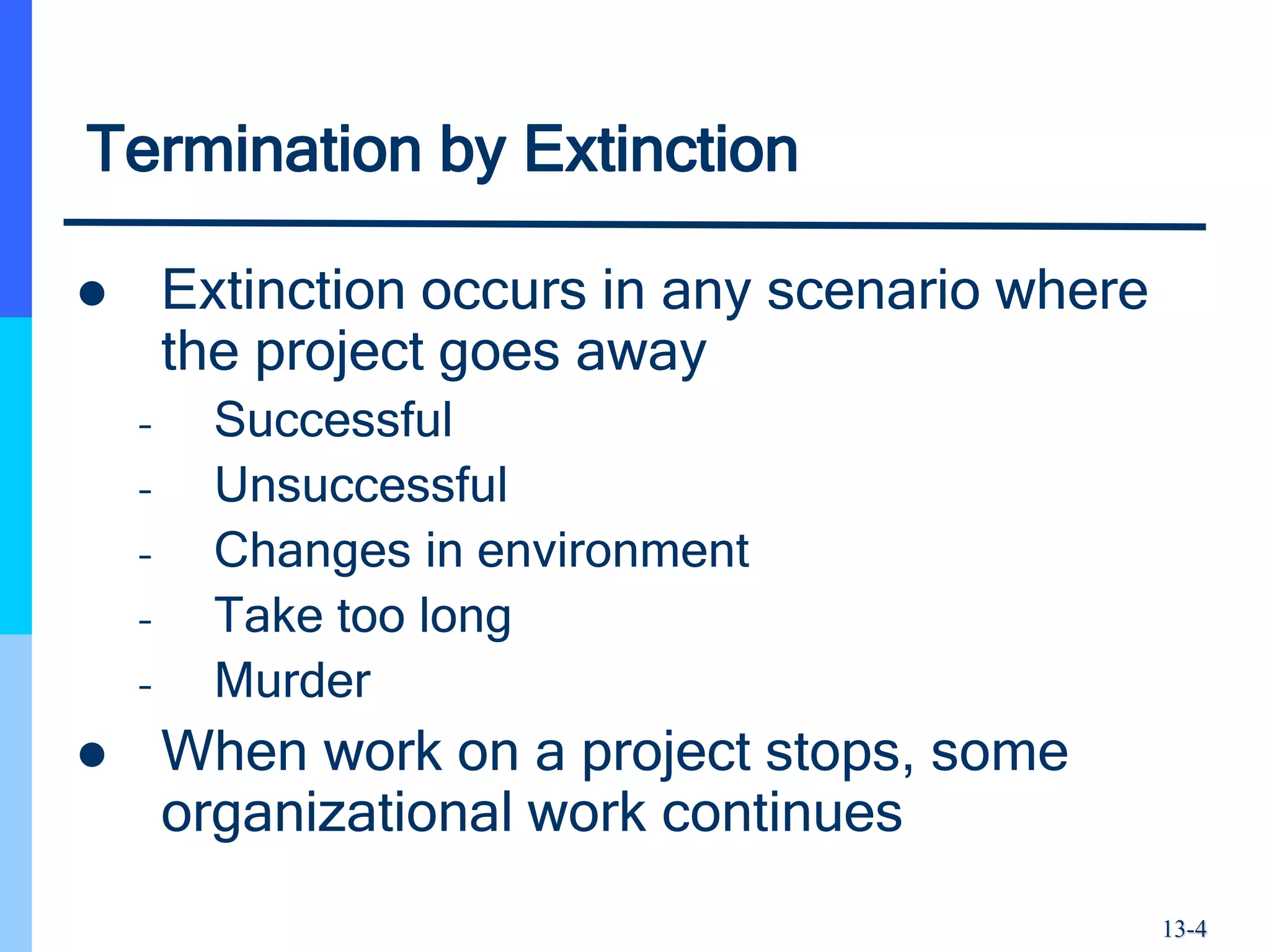 13-4
Termination by Extinction
 Extinction occurs in any scenario where
the project goes away
– Successful
– Unsuccessful
– Changes in environment
– Take too long
– Murder
 When work on a project stops, some
organizational work continues
 