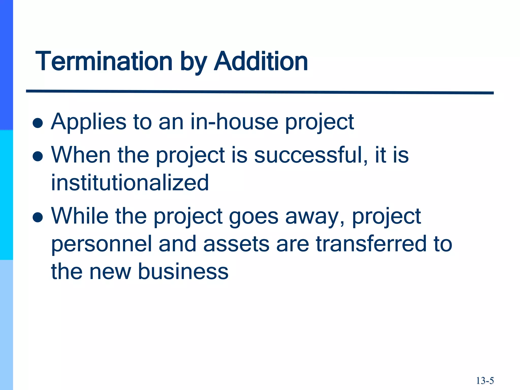 13-5
Termination by Addition
 Applies to an in-house project
 When the project is successful, it is
institutionalized
 While the project goes away, project
personnel and assets are transferred to
the new business
 