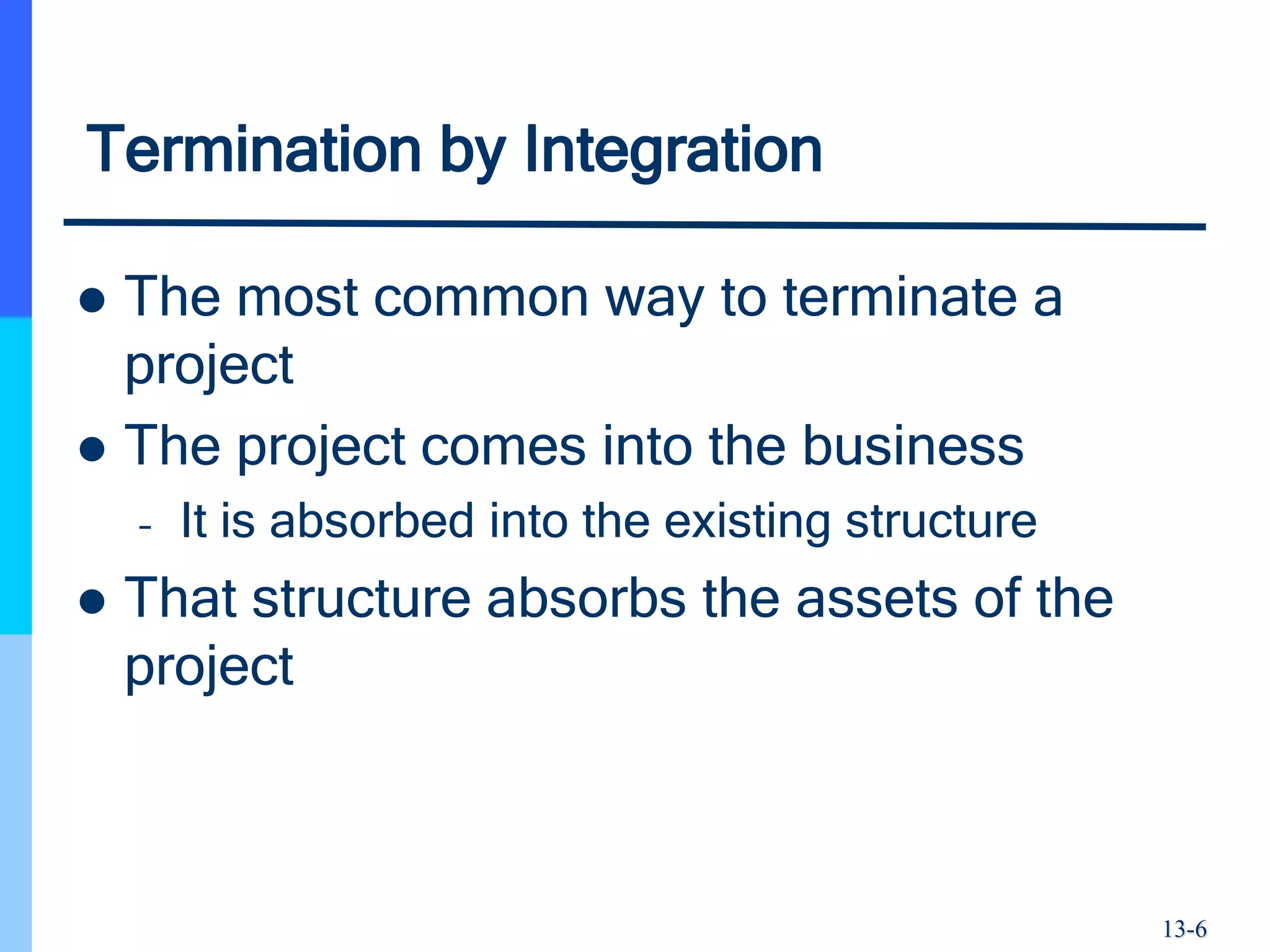 13-6
Termination by Integration
 The most common way to terminate a
project
 The project comes into the business
– It is absorbed into the existing structure
 That structure absorbs the assets of the
project
 