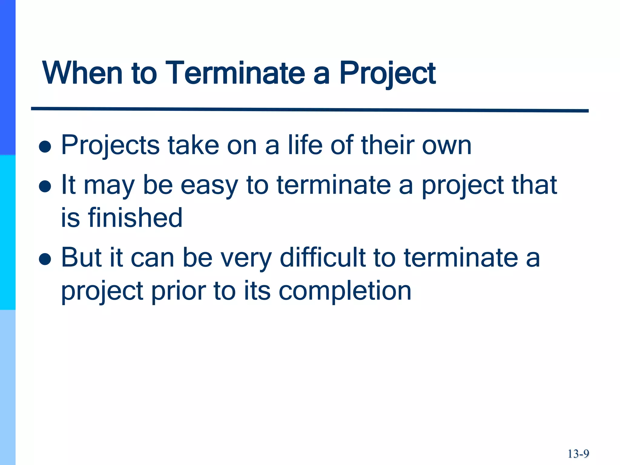 13-9
When to Terminate a Project
 Projects take on a life of their own
 It may be easy to terminate a project that
is finished
 But it can be very difficult to terminate a
project prior to its completion
 