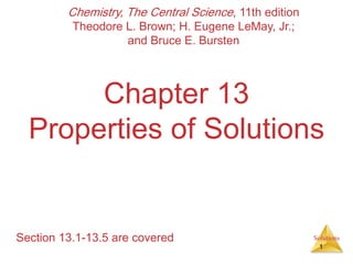 Solutions
Chapter 13
Properties of Solutions
Section 13.1-13.5 are covered
Chemistry, The Central Science, 11th edition
Theodore L. Brown; H. Eugene LeMay, Jr.;
and Bruce E. Bursten
1
 