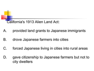 California's 1913 Alien Land Act: 
A. provided land grants to Japanese immigrants 
B. drove Japanese farmers into cities 
C. forced Japanese living in cities into rural areas 
D. gave citizenship to Japanese farmers but not to 
city dwellers 
 