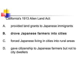 California's 1913 Alien Land Act: 
A. provided land grants to Japanese immigrants 
B. drove Japanese farmers into cities 
C. forced Japanese living in cities into rural areas 
D. gave citizenship to Japanese farmers but not to 
city dwellers 
 