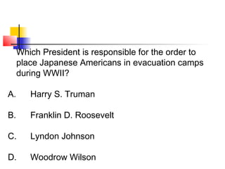 Which President is responsible for the order to 
place Japanese Americans in evacuation camps 
during WWII? 
A. Harry S. Truman 
B. Franklin D. Roosevelt 
C. Lyndon Johnson 
D. Woodrow Wilson 
 