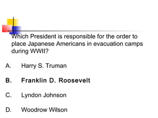 Which President is responsible for the order to 
place Japanese Americans in evacuation camps 
during WWII? 
A. Harry S. Truman 
B. Franklin D. Roosevelt 
C. Lyndon Johnson 
D. Woodrow Wilson 
 