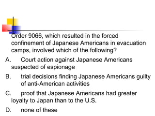 Order 9066, which resulted in the forced 
confinement of Japanese Americans in evacuation 
camps, involved which of the following? 
A. Court action against Japanese Americans 
suspected of espionage 
B. trial decisions finding Japanese Americans guilty 
of anti-American activities 
C. proof that Japanese Americans had greater 
loyalty to Japan than to the U.S. 
D. none of these 
 