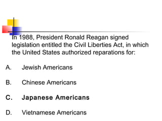 In 1988, President Ronald Reagan signed 
legislation entitled the Civil Liberties Act, in which 
the United States authorized reparations for: 
A. Jewish Americans 
B. Chinese Americans 
C. Japanese Americans 
D. Vietnamese Americans 
 