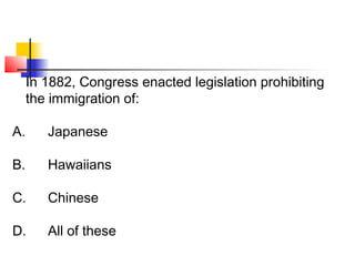 In 1882, Congress enacted legislation prohibiting 
the immigration of: 
A. Japanese 
B. Hawaiians 
C. Chinese 
D. All of these 
 