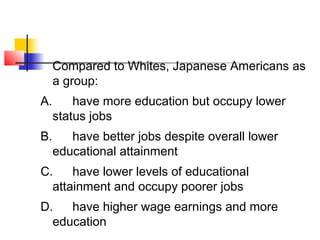 Compared to Whites, Japanese Americans as 
a group: 
A. have more education but occupy lower 
status jobs 
B. have better jobs despite overall lower 
educational attainment 
C. have lower levels of educational 
attainment and occupy poorer jobs 
D. have higher wage earnings and more 
education 
 